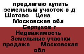 предлагаю купить земельный участок в д. Шатово › Цена ­ 250 000 - Московская обл., Серпухов г. Недвижимость » Земельные участки продажа   . Московская обл.